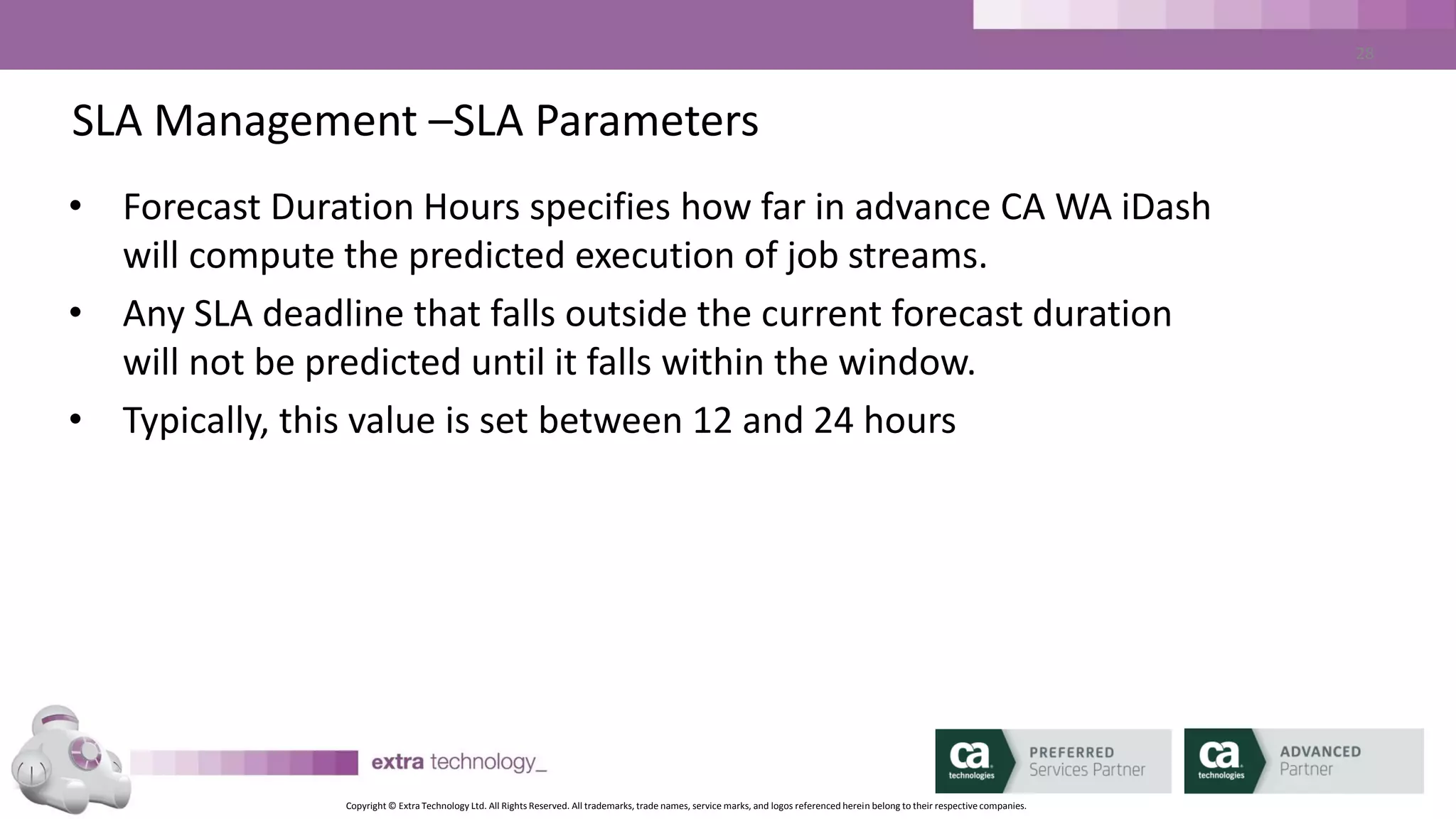 Copyright © Extra Technology Ltd. All Rights Reserved. All trademarks, trade names, service marks, and logos referenced herein belong to their respective companies.
28
SLA Management – Defining SLAs – THIN CLIENT DEMO
• <demo>
• Create End Deadline SLA
– Search for Job
– Choose SLA Name
– Set Date and Time Parameters
– Set ALERTS
– Create SLA
 