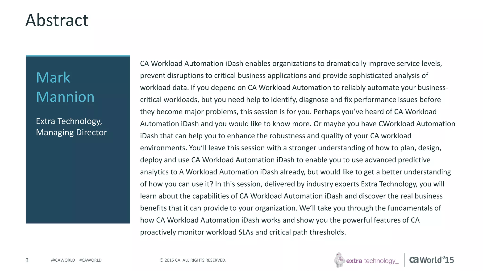 Copyright © Extra Technology Ltd. All Rights Reserved. All trademarks, trade names, service marks, and logos referenced herein belong to their respective companies.
3
Welcome
Welcome to CA Workload Automation iDash (CA WA iDash) Training by, CA
Preferred Services Partner, Extra Technology.
This session is for those who are new to CA WA iDash.
Examples and demonstrations will be using CA WA iDash for CA Workload
Automation AE (CA AutoSys®).
 