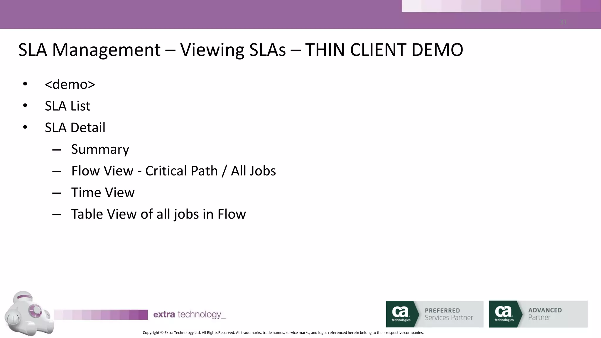 Copyright © Extra Technology Ltd. All Rights Reserved. All trademarks, trade names, service marks, and logos referenced herein belong to their respective companies.
31
CA WA iDash GUI – Thin Client
• Web / Browser Based
• Dashboard for overall SLA Health
• Drill Down on SLAs
• Create / Edit / Delete SLAs
• Create / Edit / Delete and Download Reports
 