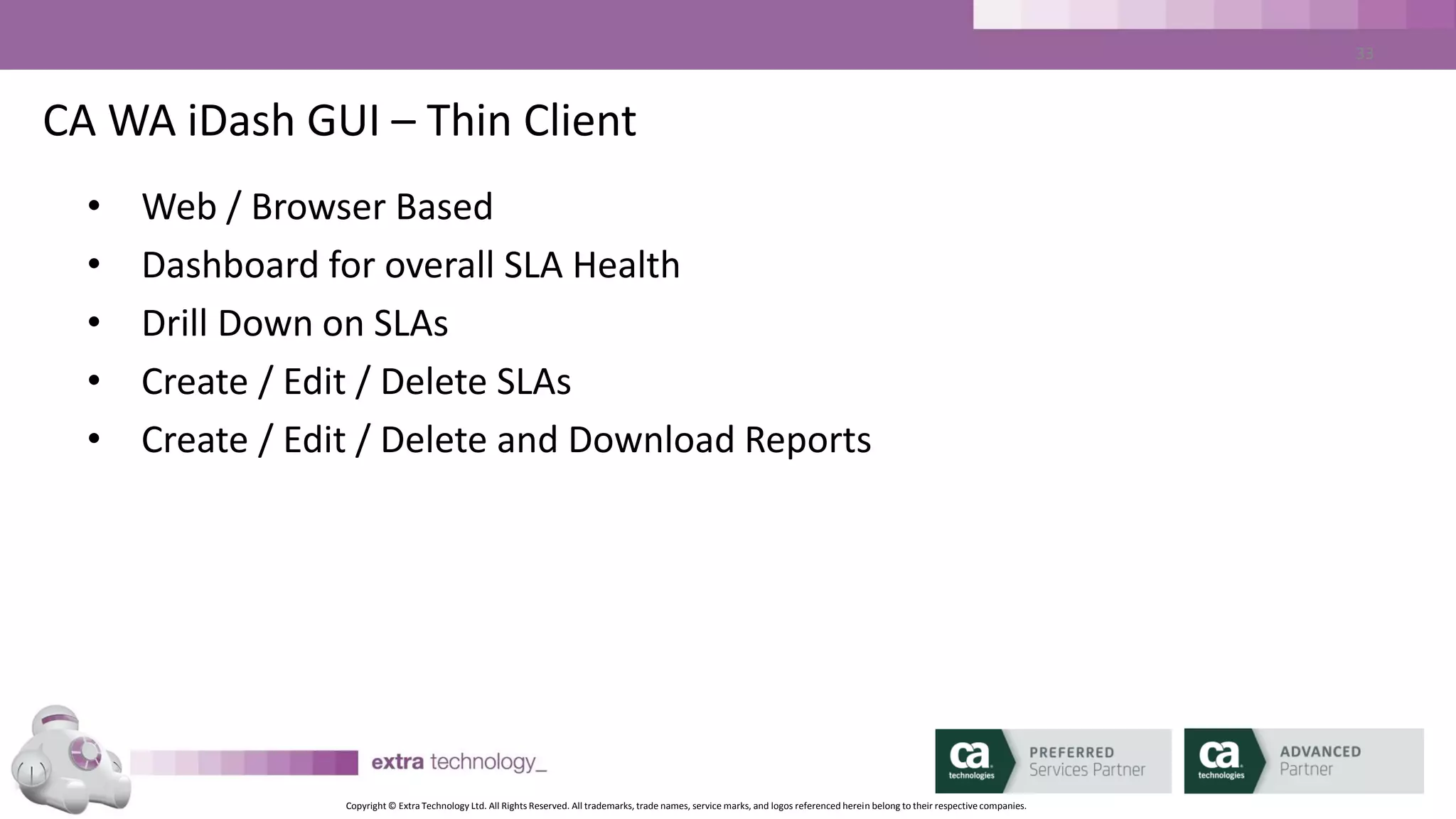 Copyright © Extra Technology Ltd. All Rights Reserved. All trademarks, trade names, service marks, and logos referenced herein belong to their respective companies.
33
CA WA iDash GUI – The Thin Client – SLA List By Status
SLA status
filter
SLA list
 