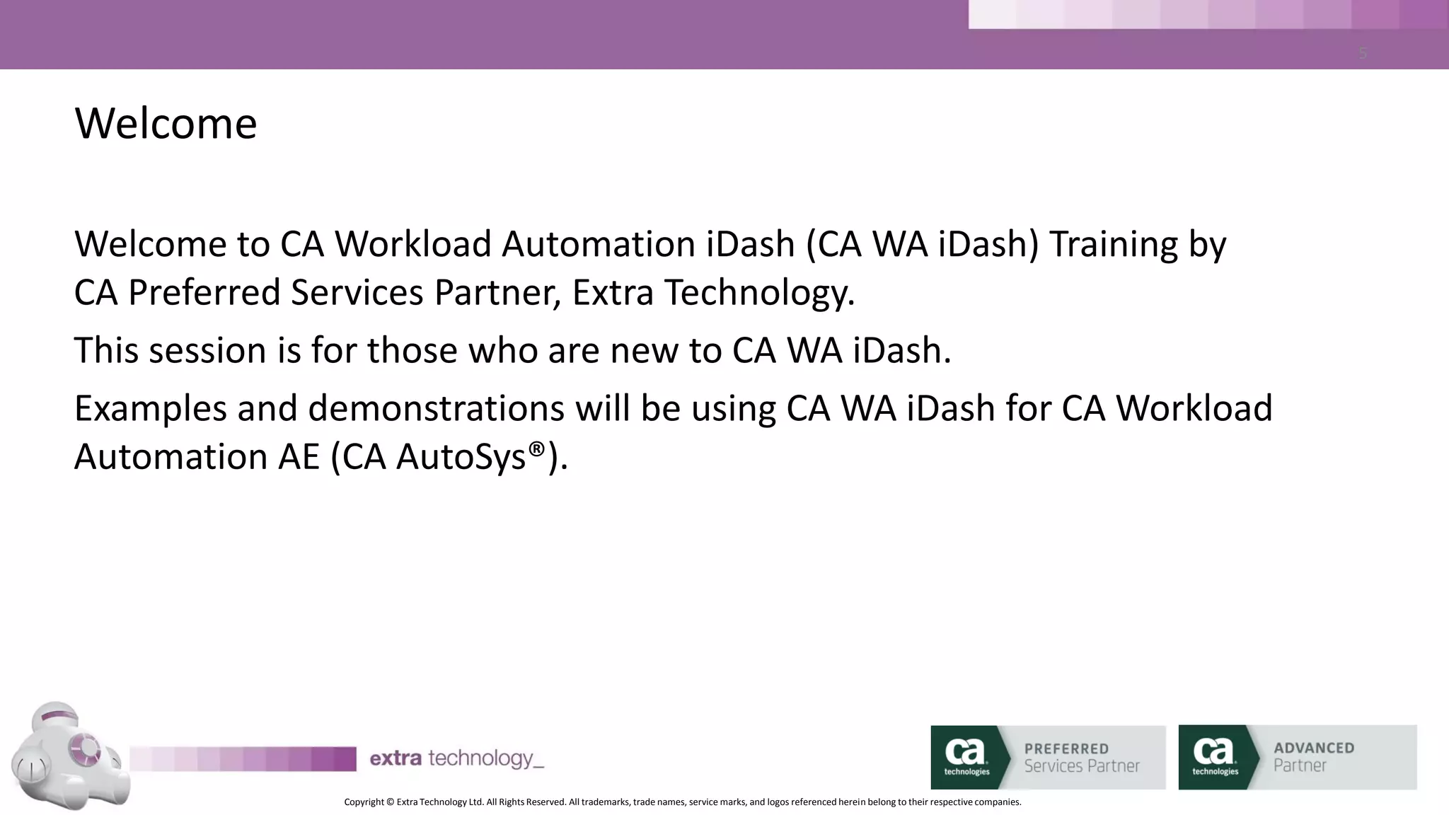 Copyright © Extra Technology Ltd. All Rights Reserved. All trademarks, trade names, service marks, and logos referenced herein belong to their respective companies.
5
About Extra Technology
• Founded in 2007 by ex-Platinum Technology staff
• Our Workload Automation SMEs are experienced in Financial Services, Retail,
Manufacturing, Public Services & Government sectors
• Global coverage
• Our in-depth CA WA iDash experience precedes CA’s Acquisition
• CA Worldwide CA WA iDash Services and Education Partner
 