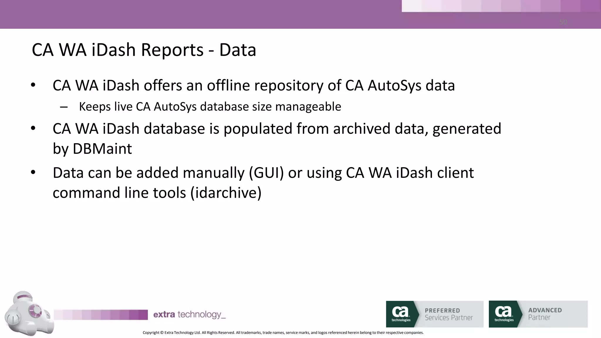 Copyright © Extra Technology Ltd. All Rights Reserved. All trademarks, trade names, service marks, and logos referenced herein belong to their respective companies.
50
CA WA iDash Reports - Types
• CA WA iDash permits the generation of the following report
formats:
– CSV
– XLS
– HTML
– PDF
– PDF Summary
 