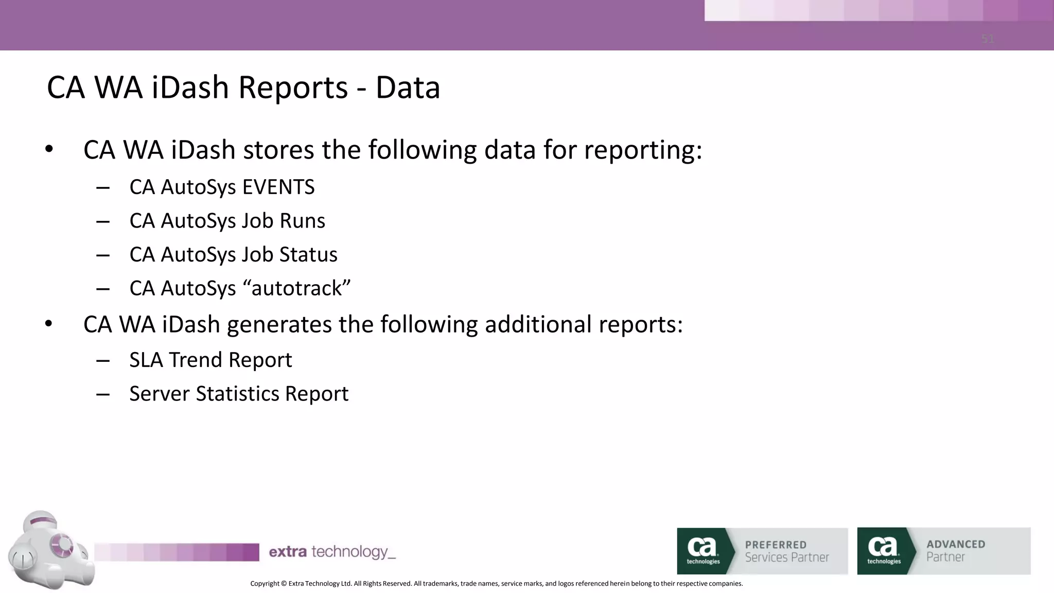 Copyright © Extra Technology Ltd. All Rights Reserved. All trademarks, trade names, service marks, and logos referenced herein belong to their respective companies.
51
CA WA iDash Reports - EVENTS
• CA WA iDash EVENT Report:
– Report on All jobs or Selections
– Report on All CA AutoSys EVENTS or Selections
– Report on All CA AutoSys Job Statuses or Selections
– Report on All ALARMS or Selections
– Report on one or multiple CA AutoSys Instances
 