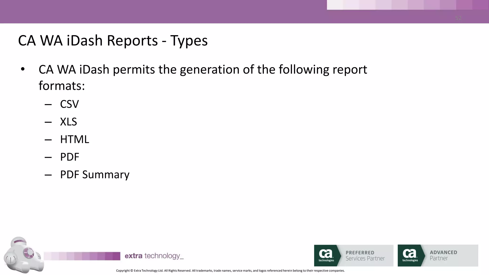 Copyright © Extra Technology Ltd. All Rights Reserved. All trademarks, trade names, service marks, and logos referenced herein belong to their respective companies.
52
CA WA iDash Reports - EVENTS
• CA WA iDash EVENT Report:
– Report on Past Days or within Date Range
– Selectable list of columns
– Sortable list of Columns
• Report may be defined as Public or Personal
 