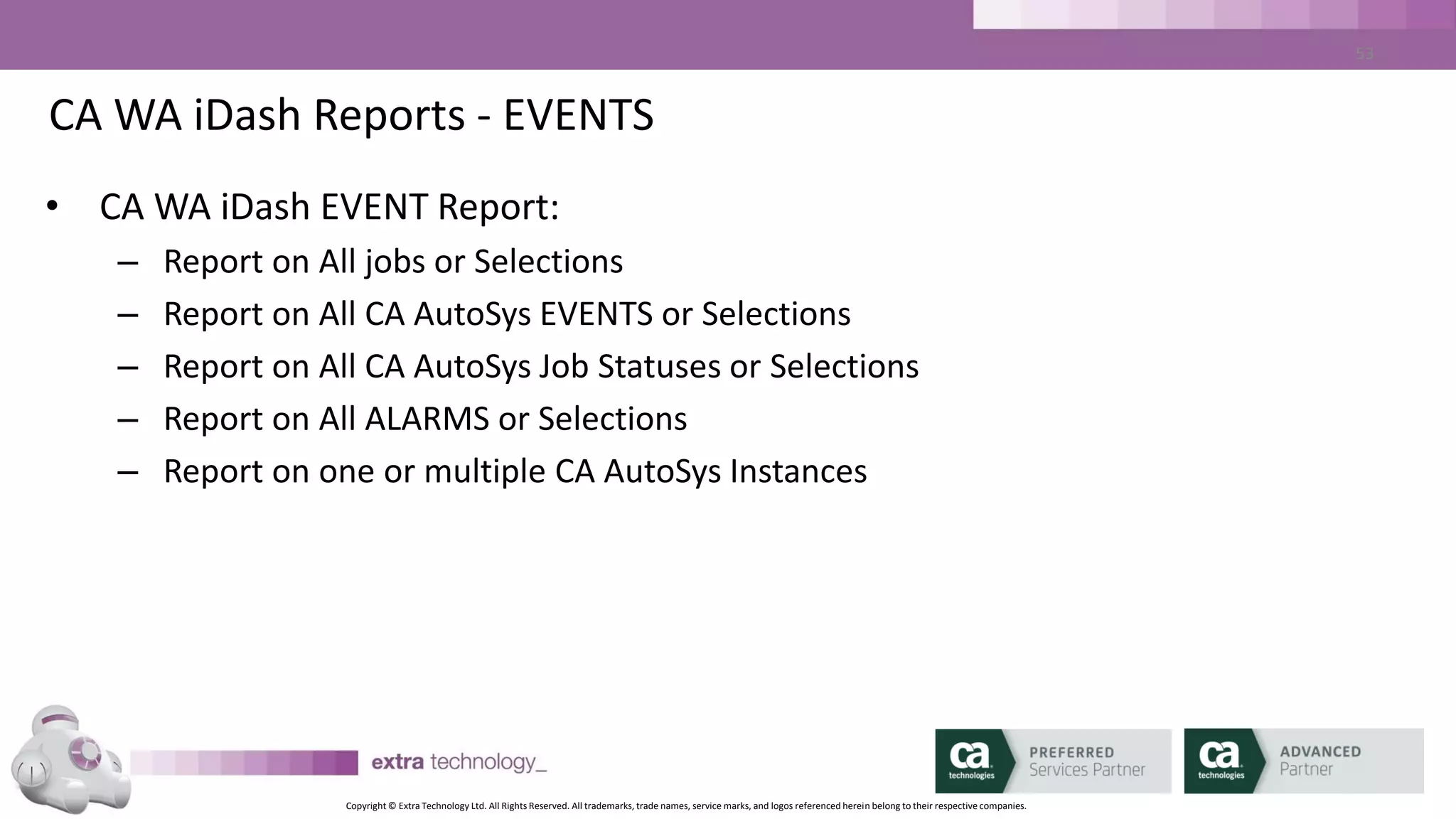 Copyright © Extra Technology Ltd. All Rights Reserved. All trademarks, trade names, service marks, and logos referenced herein belong to their respective companies.
53
CA WA iDash Reports – Job Run Report
• CA WA iDash Job Run Report:
– Report on all job names or Selections
– Report on Selected STATUSES
– Report on one or multiple CA AutoSys Instances
– Report on one or multiple Agent machines
– Report on Past Days or within Date Range
– Selectable list of columns
– Sortable list of Columns
 