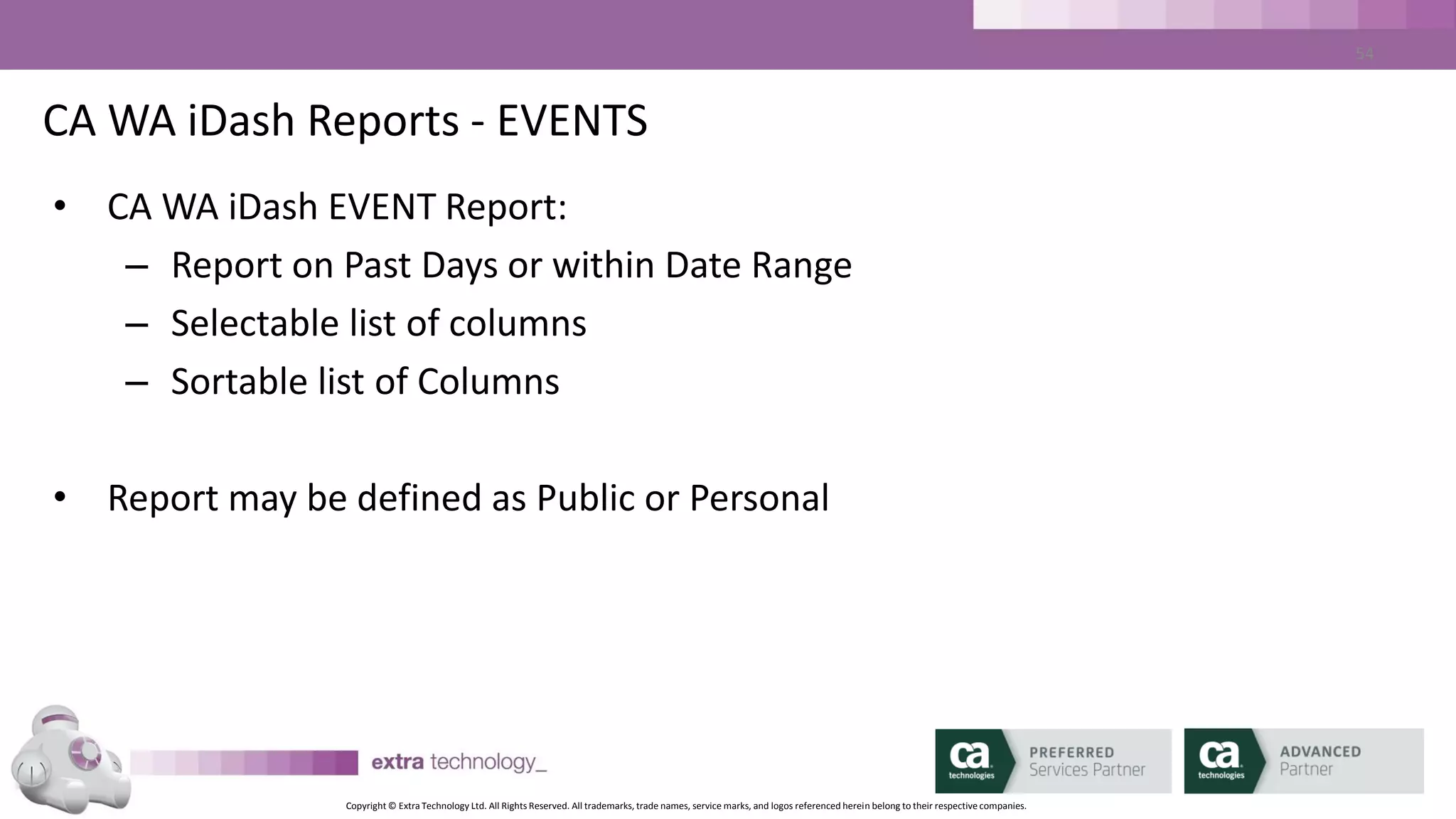 Copyright © Extra Technology Ltd. All Rights Reserved. All trademarks, trade names, service marks, and logos referenced herein belong to their respective companies.
54
CA WA iDash Reports – Job Status Report
• CA WA iDash Job Status Report:
– Report on all job names or Selections
– Report on Selected STATUSES
– Report on one or multiple CA AutoSys Instances
– Report on one or multiple Agent machines
– Report on one or more Job owners
– Report on one or more Job Apps/Groups
– Report by box name/box level
 