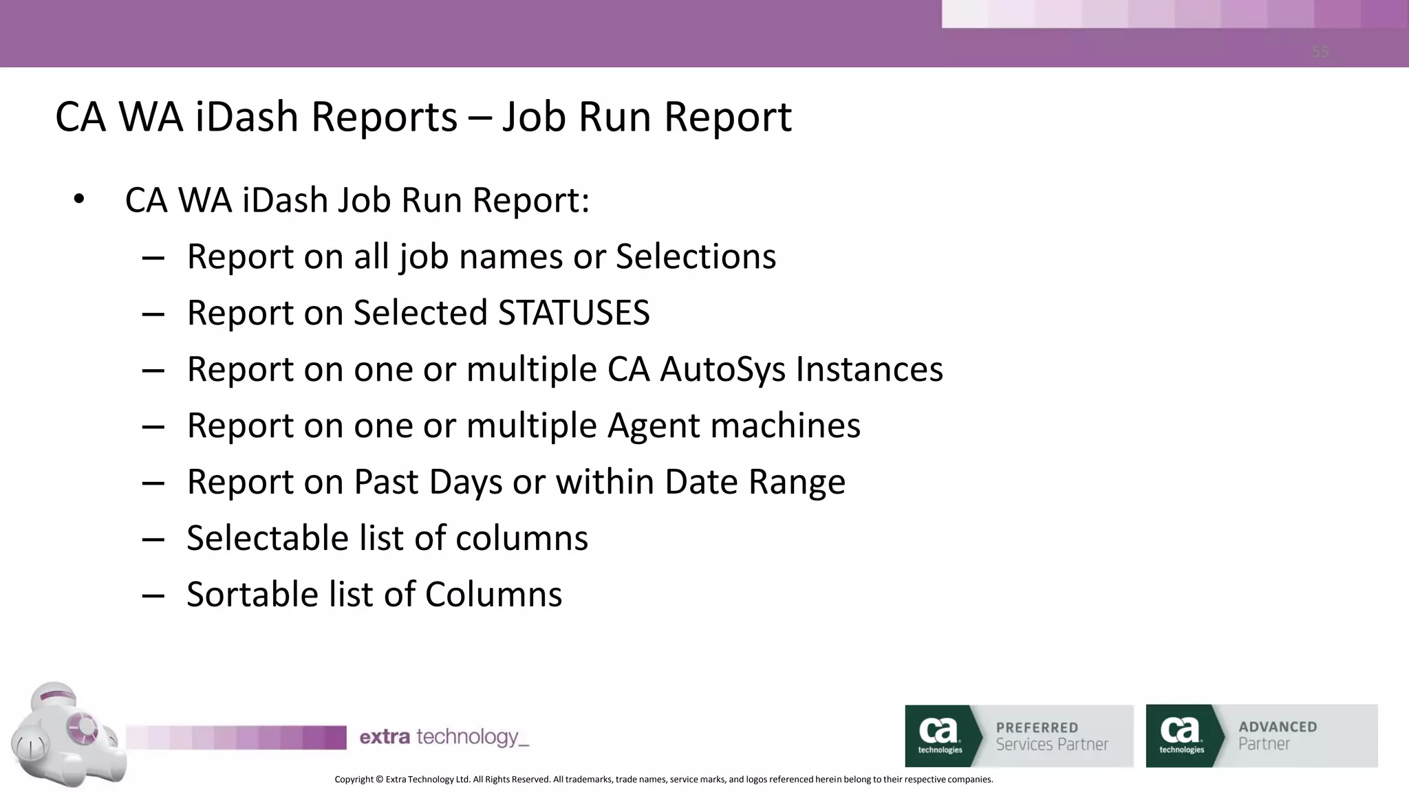 Copyright © Extra Technology Ltd. All Rights Reserved. All trademarks, trade names, service marks, and logos referenced herein belong to their respective companies.
55
CA WA iDash Reports – Job Status Report
• CA WA iDash Job Status Report:
– Report on Past Days or within Date Range
– Selectable list of columns
– Sortable list of Columns
 