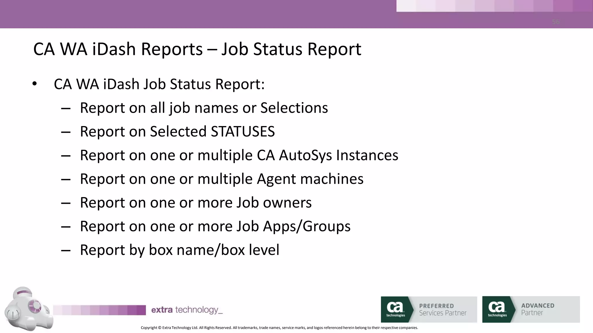 Copyright © Extra Technology Ltd. All Rights Reserved. All trademarks, trade names, service marks, and logos referenced herein belong to their respective companies.
56
CA WA iDash Reports – autotrack Report
• CA WA iDash autotrack Report:
– Report on all job names or Selections
– Report on one or more user names
– Report on one or multiple CA AutoSys Instances
– Report on one or more autotrack types
– Report at autotracl level 1 or 2
 