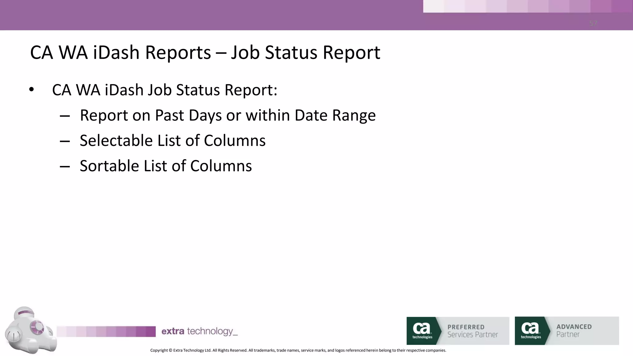 Copyright © Extra Technology Ltd. All Rights Reserved. All trademarks, trade names, service marks, and logos referenced herein belong to their respective companies.
57
CA WA iDash Reports – autotrack Report
• CA WA iDash autotrack Report:
– Report on Past Days or within Date Range
– Selectable list of columns
– Sortable list of Columns
 