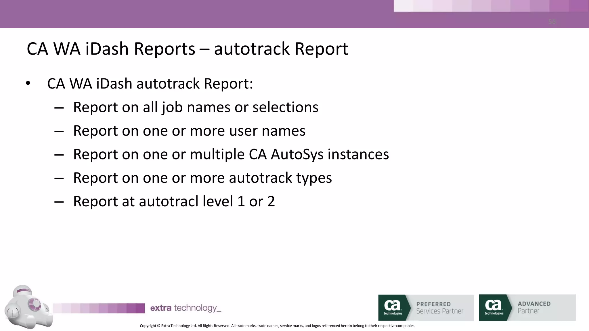 Copyright © Extra Technology Ltd. All Rights Reserved. All trademarks, trade names, service marks, and logos referenced herein belong to their respective companies.
58
CA WA iDash Reports – SLA Trend Report
• CA WA iDash autotrack Report:
– Report on all SLA names or Selections
– Report on one or multiple CA AutoSys Instances
– Report on Past Days or within Date Range
– Selectable list of columns
– Sortable list of Columns
 