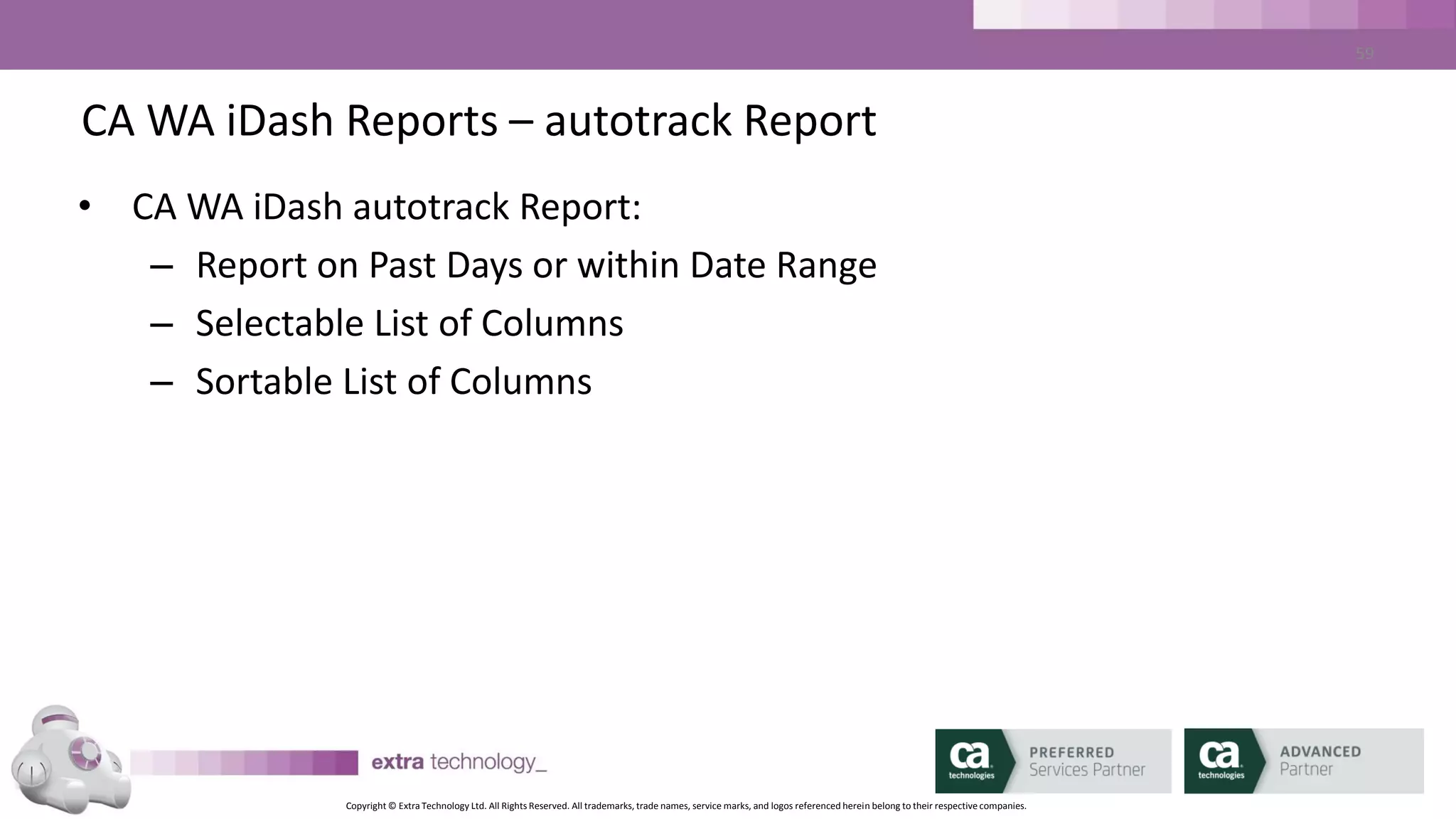 Copyright © Extra Technology Ltd. All Rights Reserved. All trademarks, trade names, service marks, and logos referenced herein belong to their respective companies.
59
CA WA iDash Reports – Suggested Reports
• Report on all JOBFAILURE Events for the previous day
• Report on all Job executions per Agent machine over a month
• Report on all jobs that have been ON_HOLD, ON_ICE or ON_NOEXEC for more
than 14 days
• Report on all ‘sendevent’ activity
• Report on all job changes over Change Freeze period
• Report on performance v SLA targets
 