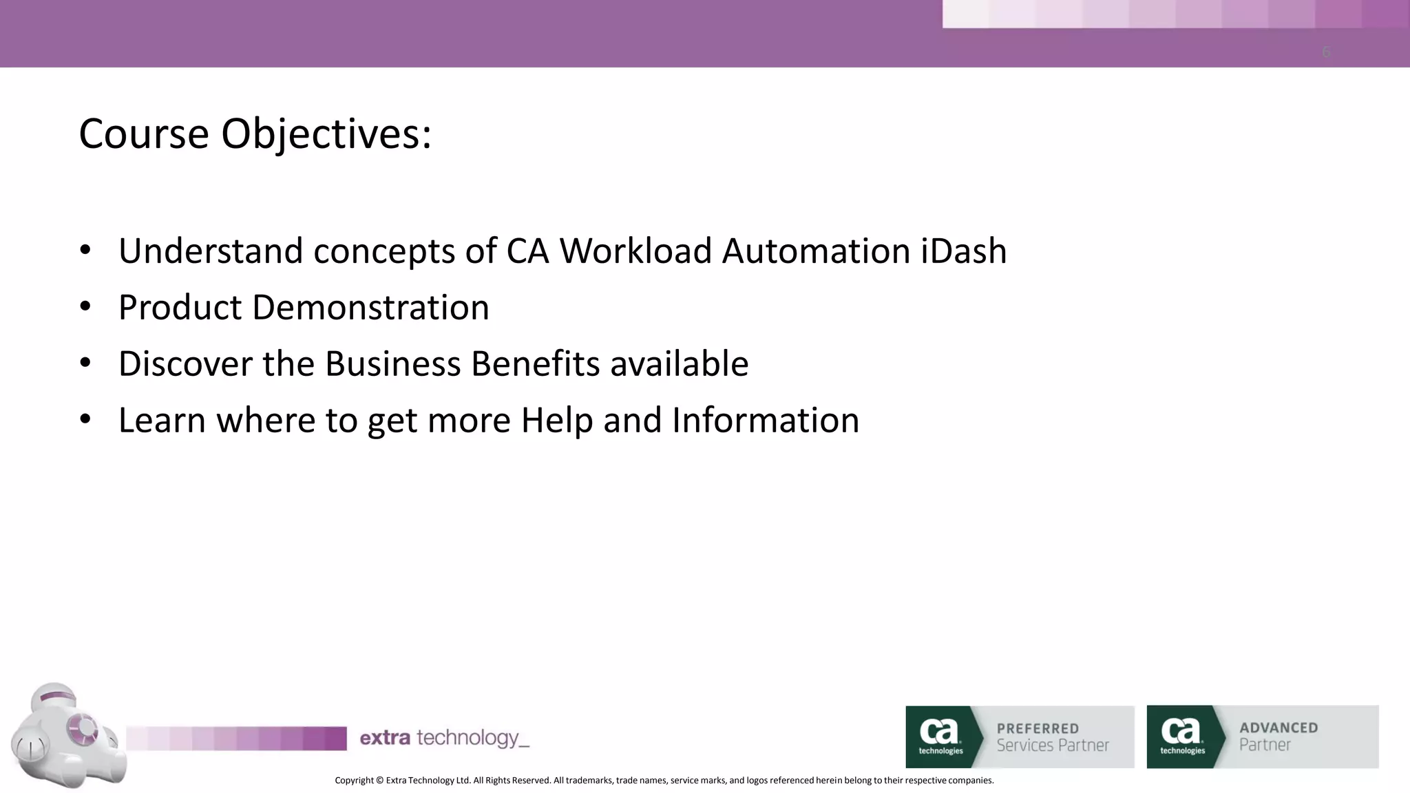 Copyright © Extra Technology Ltd. All Rights Reserved. All trademarks, trade names, service marks, and logos referenced herein belong to their respective companies.
6
Mark Mannion
• CA AutoSys SME for
Platinum Technology
• Workload Automation
Subject Matter Expert
for leading financial
services companies
• Co-Founder of Extra
Technology
Bhupinder Janjuha
• Workload Automation
SME for manufacturing,
financial services and
software companies
• Support leader at
Platinum Technology
• Co-Founder of Extra
Technology
Daniel Chidgey
• Senior CA Workload
Automation Consultant
and Educator
• Designs and delivers ET’s
CA WA iDash Education
Courses
• CA Certified AutoSys, CA
DE (dSeries) & CA WA
iDash Subject Matter
Expert
 