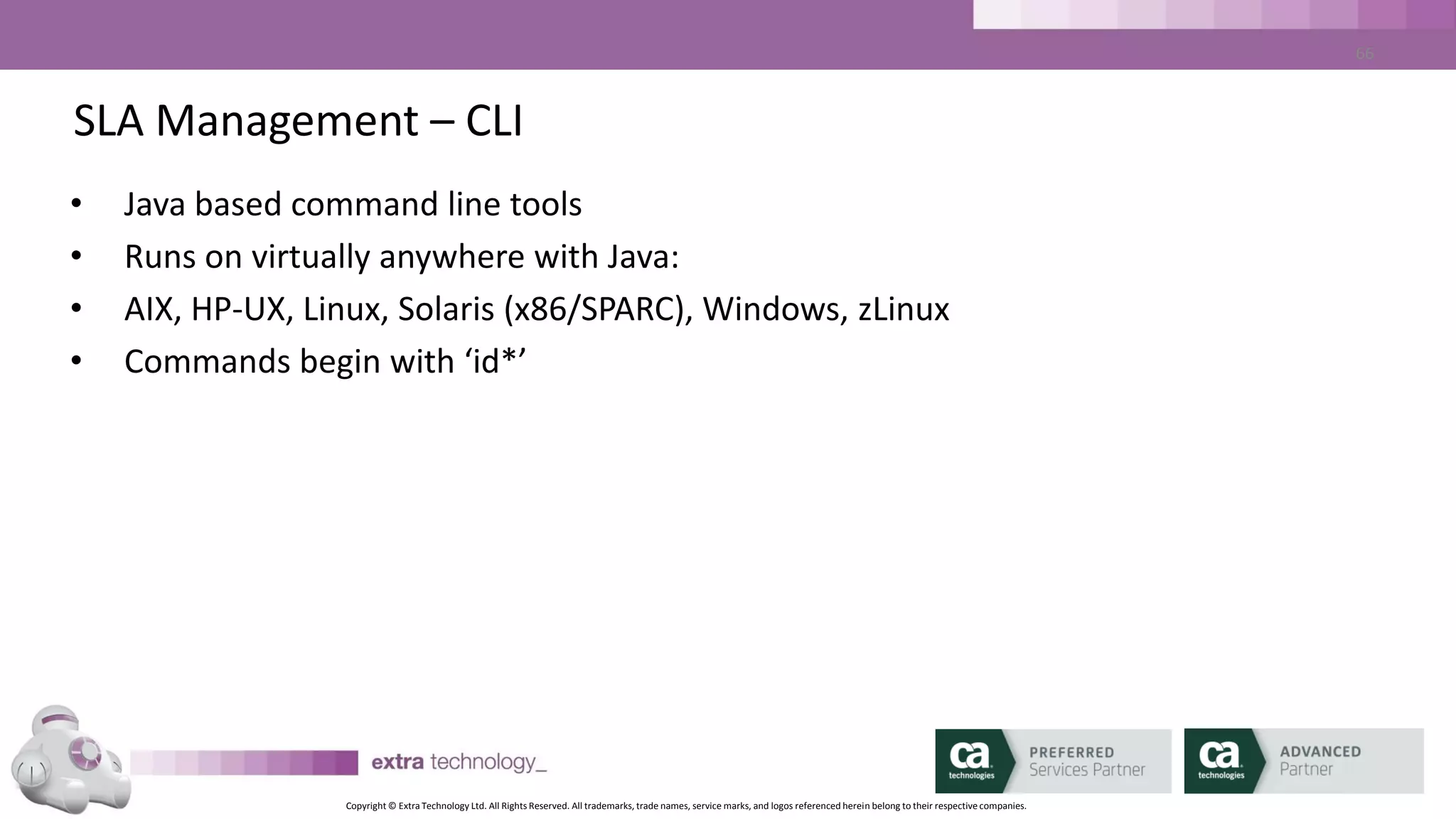Copyright © Extra Technology Ltd. All Rights Reserved. All trademarks, trade names, service marks, and logos referenced herein belong to their respective companies.
66
SLA Management – CLI
• Unzip Client package anywhere
• Set %IDASH_HOME%/$IDASH_HOME to unzip location
• Edit IDASH_HOME/etc/idash.conf paramter ‘idash.server.url’ to point to
iDash server URL host and port
• Execute commands!
 