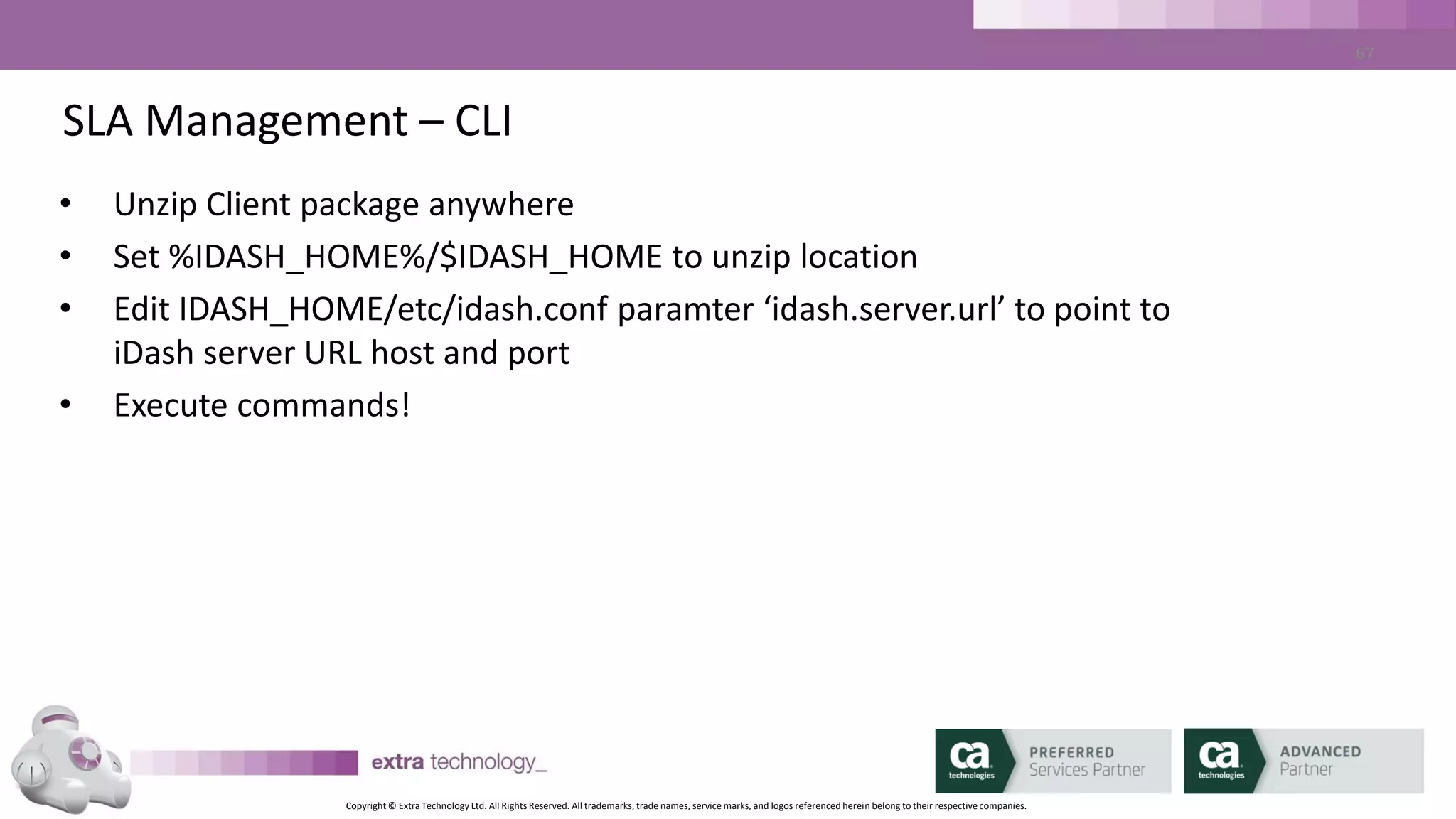 Copyright © Extra Technology Ltd. All Rights Reserved. All trademarks, trade names, service marks, and logos referenced herein belong to their respective companies.
67
SLA Management – CLI - Commands
• idarchive – load/delete CA WA iDash database data
• idaverage – compute job run time averages
• iddelete – delete report definitions, SLA definitions, users
• idflags – print software version
• idgencsv|htm|pdf|xls – generate saved reports
• idjobid – index job names and job IDs
• idlist – print report definitions, SLA definitions, users
• idupdate – update report definitions, SLA definitions, users
 