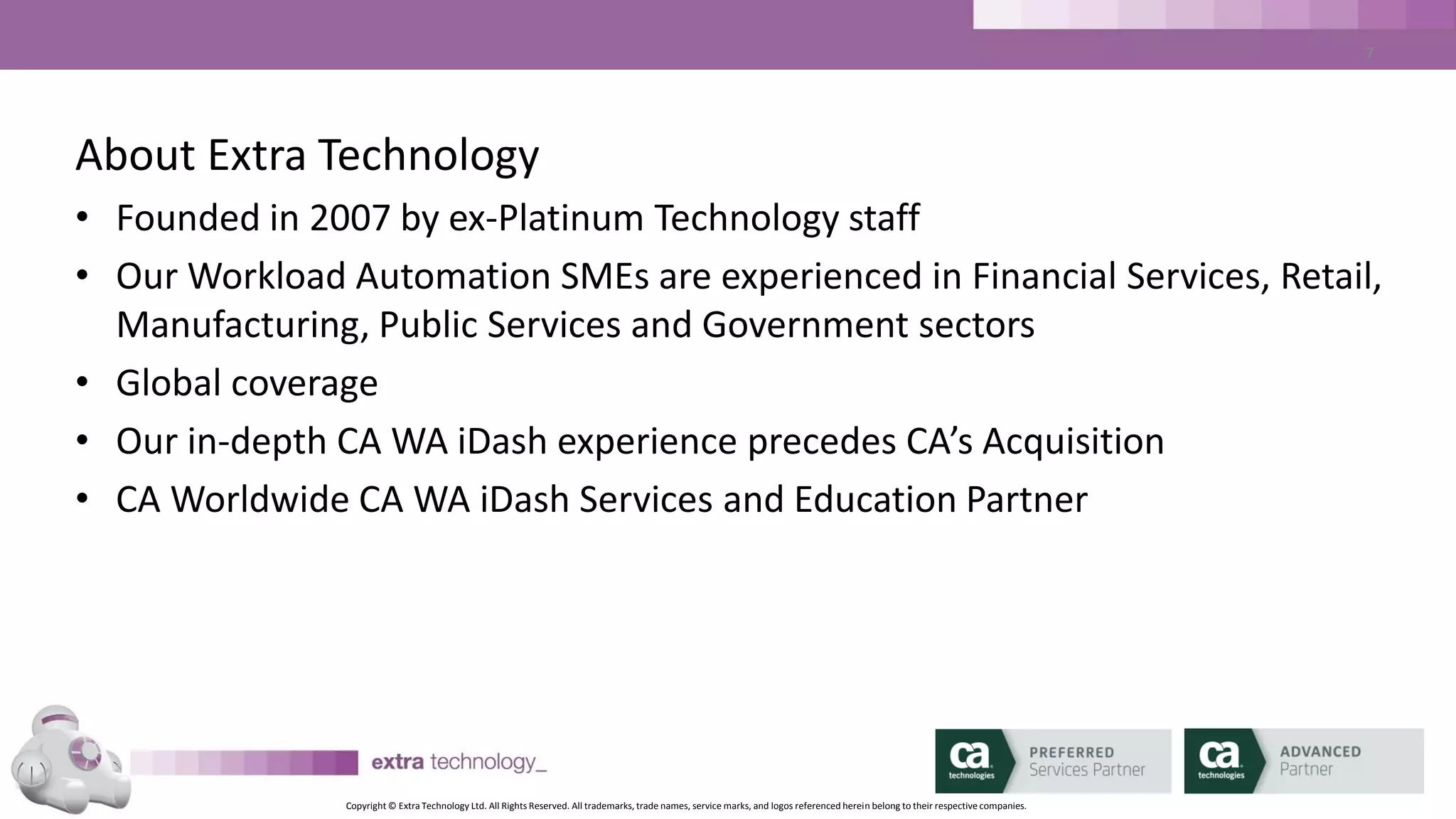 Copyright © Extra Technology Ltd. All Rights Reserved. All trademarks, trade names, service marks, and logos referenced herein belong to their respective companies.
7
Overview of CA WA iDash
Using CA WA iDash
CA WA iDash Reports
CA WA iDash SLAs
Scenarios and Use Cases
Wrap Up
Agenda
 