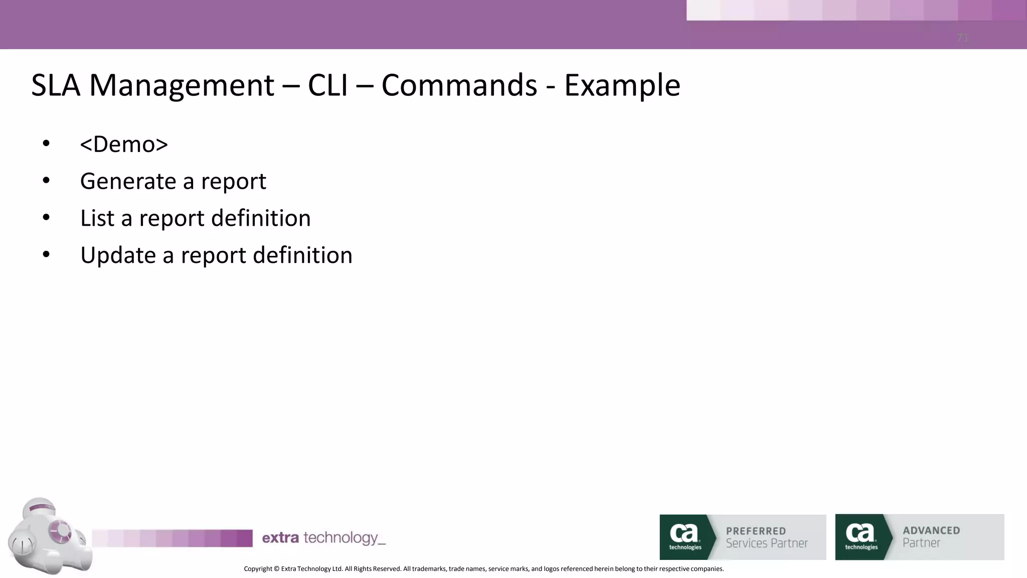 Copyright © Extra Technology Ltd. All Rights Reserved. All trademarks, trade names, service marks, and logos referenced herein belong to their respective companies.
71
Best Practices / Tips
• Enable “autotrack” and save the data in CA WA iDash
• Sell it with Reporting
• Consider High Availability
– 2 Databases
– 2 Daemon Processes
 