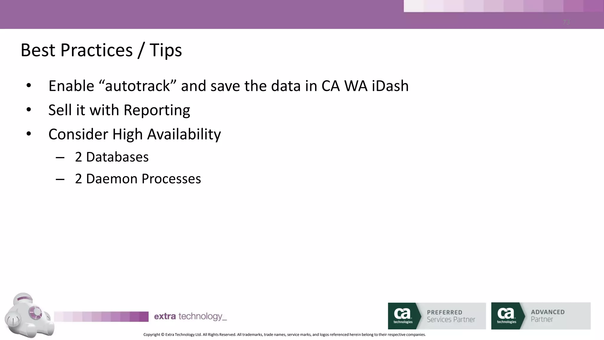Copyright © Extra Technology Ltd. All Rights Reserved. All trademarks, trade names, service marks, and logos referenced herein belong to their respective companies.
73
Best Practices / Tips
• Daily:
– DBMaint > Create Archive Data
– Copy Archive Data to CA WA iDash Server
– Load data using ‘idarchive’
– Trim old data using ‘idarchive’
– Run ‘idaverage’
 