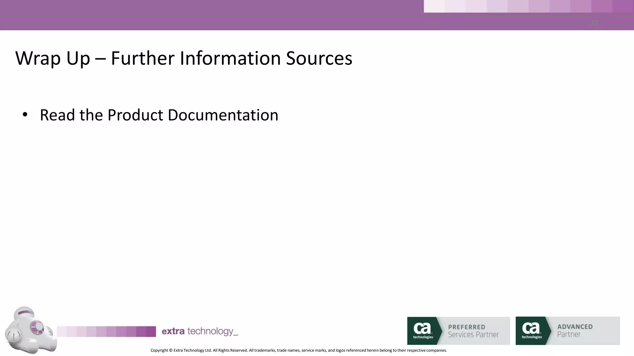 Copyright © Extra Technology Ltd. All Rights Reserved. All trademarks, trade names, service marks, and logos referenced herein belong to their respective companies.
77
Disclaimer
This documentation and any related computer software program (hereinafter referred to as the “Documentation”) is for the end user’s
informational purposes only and is subject to change or withdrawal by Extra Technology Ltd at any time.
This documentation may not be copied, transferred, reproduced, disclosed or duplicated, in whole or in part, without the prior written consent
of Extra Technology Ltd. This documentation is proprietary information of Extra Technology Ltd.
Notwithstanding the foregoing, licensed users may print a reasonable number of copies of this documentation for their own internal use,
provided that all Extra Technology Ltd copyright notices and legends are affixed to each reproduced copy. Only authorized employees,
consultants, or agents of the user who are bound by the confidentiality provisions of the license for the software are permitted to have access
to such copies.
This right to print copies is limited to the period during which the contracted service remains in full force and effect. Should the contracted
service terminate for any reason, it shall be the user’s responsibility to return to Extra Technology Ltd the reproduced copies or to certify to
Extra Technology Ltd that the same have been destroyed.
To the extent permitted by applicable law, Extra Technology Ltd provides this documentation “as is” without warranty of any kind, including
without limitation, any implied warranties of merchantability, fitness for a particular purpose or non-infringement. In no event will Extra
Technology Ltd be liable to the end user or any third party for any loss or damage, direct or indirect, from the use of this documentation,
including without limitation, lost profits, business interruption, goodwill, or lost data, even if Extra Technology Ltd is expressly advised of such
loss or damage.
The use of any product referenced in this documentation and this documentation is governed by the end user’s applicable license agreement.
The manufacturer of this documentation is Extra Technology Ltd.
All trademarks, trade names, service marks, and logos referenced herein belong to their respective companies
 