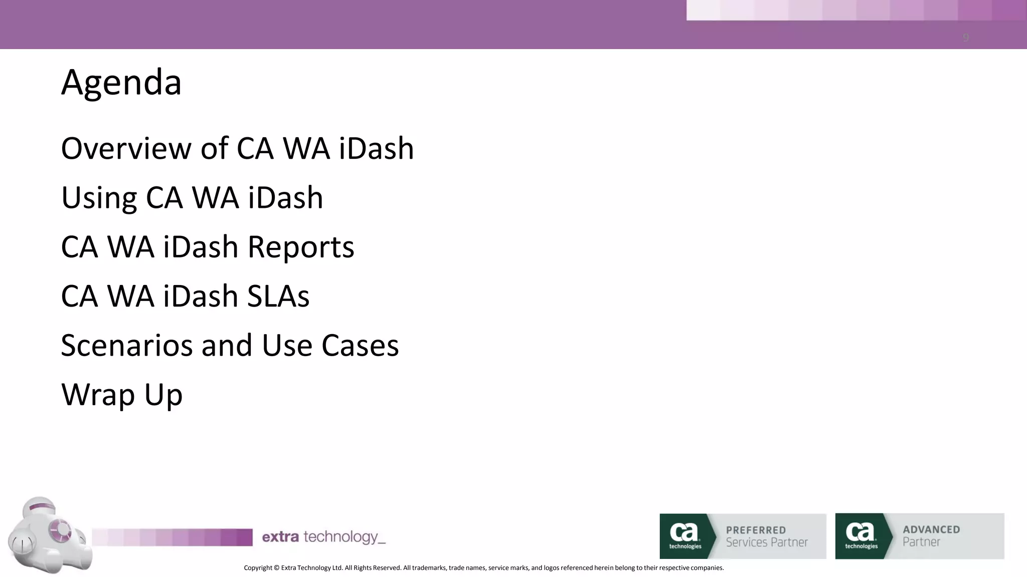 Copyright © Extra Technology Ltd. All Rights Reserved. All trademarks, trade names, service marks, and logos referenced herein belong to their respective companies.
9
What is CA WA iDash? Why do we need it?
• Additional Product for CA AutoSys, CA 7 (and soon DE (dSeries)
• Read Only
• Exception Based Monitoring
• Two Main Purposes:
1. Workload Reporting for CA AutoSys / CA 7
2. Workload Monitoring - SLA Management for CA AutoSys / CA 7
 
