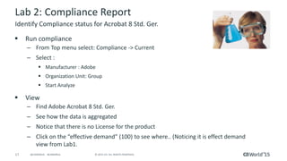 17 © 2015 CA. ALL RIGHTS RESERVED.@CAWORLD #CAWORLD
Lab 2: Compliance Report
 Run compliance
– From Top menu select: Compliance -> Current
– Select :
 Manufacturer : Adobe
 Organization Unit: Group
 Start Analyze
 View
– Find Adobe Acrobat 8 Std. Ger.
– See how the data is aggregated
– Notice that there is no License for the product
– Click on the “effective demand” (100) to see where.. (Noticing it is effect demand
view from Lab1.
Identify Compliance status for Acrobat 8 Std. Ger.
 