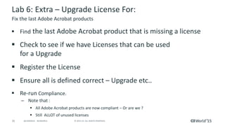 35 © 2015 CA. ALL RIGHTS RESERVED.@CAWORLD #CAWORLD
Lab 6: Extra – Upgrade License For:
 Find the last Adobe Acrobat product that is missing a license
 Check to see if we have Licenses that can be used
for a Upgrade
 Register the License
 Ensure all is defined correct – Upgrade etc..
 Re-run Compliance.
– Note that :
 All Adobe Acrobat products are now compliant – Or are we ?
 Still ALLOT of unused licenses
Fix the last Adobe Acrobat products
 