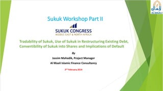 Sukuk Workshop Part II

Tradability of Sukuk, Use of Sukuk in Restructuring Existing Debt,
Convertibility of Sukuk into Shares and Implications of Default
By
Jassim Mahadik, Project Manager
Al Maali Islamic Finance Consultancy
2nd February 2014

1

 