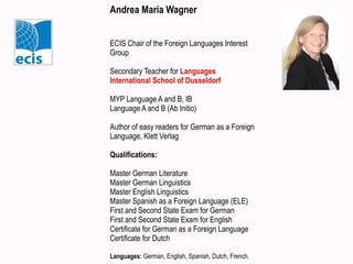 Andrea Maria Wagner
ECIS Chair of the Foreign Languages Interest
Group
Secondary Teacher for Languages
International School of Dusseldorf
MYP Language A and B, IB
Language A and B (Ab Initio)
Author of easy readers for German as a Foreign
Language, Klett Verlag
Qualifications:
Master German Literature
Master German Linguistics
Master English Linguistics
Master Spanish as a Foreign Language (ELE)
First and Second State Exam for German
First and Second State Exam for English
Certificate for German as a Foreign Language
Certificate for Dutch
Languages: German, English, Spanish, Dutch, French.
 