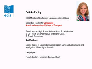 Delinka Fabiny
ECIS Member of the Foreign Languages Interest Group
Secondary Teacher for Languages
American International School of Budapest
French teacher/ High School National Honor Society Adviser
IB DP French B Standard Level and Higher Level.
IB French B examiner
Qualifications:
Master Degree in Modern Languages (option: Comparative Literature) and
“Agrégation”. University of Brussels
Languages:
French, English, Hungarian, German, Dutch
 