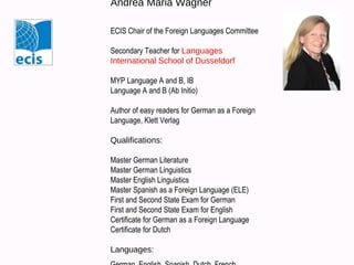 Andrea Maria Wagner
ECIS Chair of the Foreign Languages Committee
Secondary Teacher for Languages
International School of Dusseldorf
MYP Language A and B, IB
Language A and B (Ab Initio)
Author of easy readers for German as a Foreign
Language, Klett Verlag
Qualifications:
Master German Literature
Master German Linguistics
Master English Linguistics
Master Spanish as a Foreign Language (ELE)
First and Second State Exam for German
First and Second State Exam for English
Certificate for German as a Foreign Language
Certificate for Dutch
Languages: