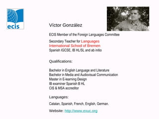 Víctor González
ECIS Member of the Foreign Languages Committee
Secondary Teacher for Languages
International School of Bremen
Spanish IGCSE, IB HL/SL and ab initio
Qualifications:
Bachelor in English Language and Literature
Bachelor in Media and Audiovisual Communication
Master in E-learning Design
IB examiner Spanish B HL
CIS & MSA accreditor
Languages:
Catalan, Spanish, French, English, German.
Website: http://www.exuc.org