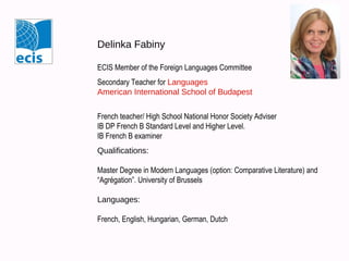 Delinka Fabiny
ECIS Member of the Foreign Languages Committee
Secondary Teacher for Languages
American International School of Budapest
French teacher/ High School National Honor Society Adviser
IB DP French B Standard Level and Higher Level.
IB French B examiner
Qualifications:
Master Degree in Modern Languages (option: Comparative Literature) and
“Agrégation”. University of Brussels
Languages:
French, English, Hungarian, German, Dutch
