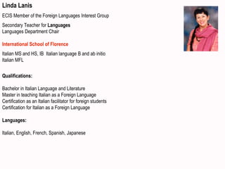 Linda Lanis
ECIS Member of the Foreign Languages Interest Group
Secondary Teacher for Languages
Languages Department Chair
International School of Florence
Italian MS and HS, IB Italian language B and ab initio
Italian MFL
Qualifications:
Bachelor in Italian Language and Literature
Master in teaching Italian as a Foreign Language
Certification as an Italian facilitator for foreign students
Certification for Italian as a Foreign Language
Languages:
Italian, English, French, Spanish, Japanese
 