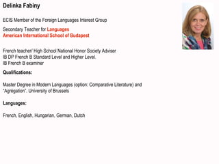Delinka Fabiny
ECIS Member of the Foreign Languages Interest Group
Secondary Teacher for Languages
American International School of Budapest
French teacher/ High School National Honor Society Adviser
IB DP French B Standard Level and Higher Level.
IB French B examiner
Qualifications:
Master Degree in Modern Languages (option: Comparative Literature) and
“Agrégation”. University of Brussels
Languages:
French, English, Hungarian, German, Dutch
 