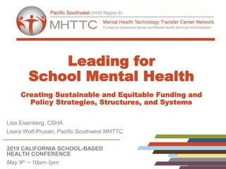 Leading for
School Mental Health
Creating Sustainable and Equitable Funding and
Policy Strategies, Structures, and Systems
Lisa Eisenberg, CSHA
Leora Wolf-Prusan, Pacific Southwest MHTTC
2019 CALIFORNIA SCHOOL-BASED
HEALTH CONFERENCE
May 9th ~ 10am-1pm
 