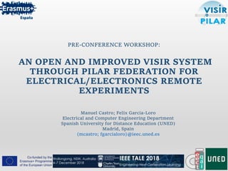 PRE-CONFERENCE WORKSHOP:
AN OPEN AND IMPROVED VISIR SYSTEM
THROUGH PILAR FEDERATION FOR
ELECTRICAL/ELECTRONICS REMOTE
EXPERIMENTS
Manuel Castro; Felix Garcia-Loro
Electrical and Computer Engineering Department
Spanish University for Distance Education (UNED)
Madrid, Spain
{mcastro; fgarcialoro}@ieec.uned.es
 