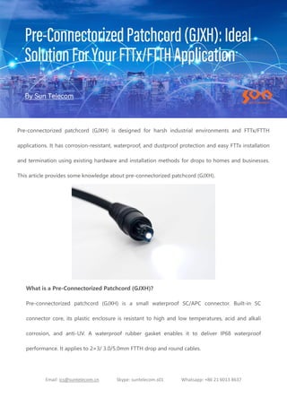 Email: ics@suntelecom.cn Skype: suntelecom.s01 Whatsapp: +86 21 6013 8637
Pre-connectorized patchcord (GJXH) is designed for harsh industrial environments and FTTx/FTTH
applications. It has corrosion-resistant, waterproof, and dustproof protection and easy FTTx installation
and termination using existing hardware and installation methods for drops to homes and businesses.
This article provides some knowledge about pre-connectorized patchcord (GJXH).
What is a Pre-Connectorized Patchcord (GJXH)?
Pre-connectorized patchcord (GJXH) is a small waterproof SC/APC connector. Built-in SC
connector core, its plastic enclosure is resistant to high and low temperatures, acid and alkali
corrosion, and anti-UV. A waterproof rubber gasket enables it to deliver IP68 waterproof
performance. It applies to 2×3/ 3.0/5.0mm FTTH drop and round cables.
 