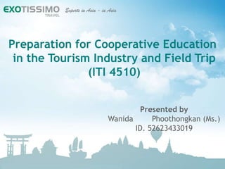 Preparation for Cooperative Education
 in the Tourism Industry and Field Trip
               (ITI 4510)


                           Presented by
                  Wanida      Phoothongkan (Ms.)
                         ID. 52623433019
 
