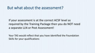 But what about the assessment?
If your assessment is at the correct ACSF level as
required by the Training Package then yo...