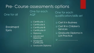 Pre- Course assessments options
One for all
Enrolment
form
One for each
AQF
 Certificate I
 Certificate II
 Certificate III
 Certificate IV
 Diploma
 Advanced
Diploma
 Graduate
Certificate
 Graduate Diploma
One for each
qualification/skills set
 Cert II in Business
 Cert III in Children's
Services
 Graduate Diploma in
LLN Practice
 …………………….
 