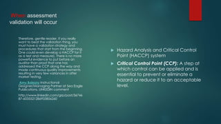 When assessment
validation will occur
 Hazard Analysis and Critical Control
Point (HACCP) system
 Critical Control Point (CCP): A step at
which control can be applied and is
essential to prevent or eliminate a
hazard or reduce it to an acceptable
level.
Therefore, gentle reader, if you really
want to beat the validation thing, you
must have a validation strategy and
procedures that start from the beginning.
One could even develop a HACCP for it
as a test and measure). There is no more
powerful evidence to put before an
auditor than proof that one has
addressed the CCP along the way and
made continuous quality improvements
resulting in very few variances in after
market testing.
Amy Bolezny Instructional
Designer/Managing Partner at Sea Eagle
Publications, LINKEDIN comment
http://www.linkedin.com/grp/post/36746
87-6035521286933856260
 