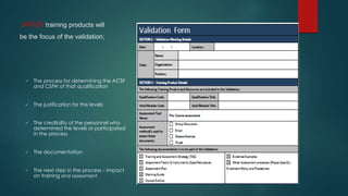 which training products will
be the focus of the validation;
 The process for determining the ACSF
and CSfW of that qualification
 The justification for the levels
 The credibility of the personnel who
determined the levels or participated
in the process
 The documentation
 The next step in the process – impact
on training and assessment
 