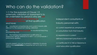 Who can do the validation?
1.11 For the purposes of Clause 1.9,
systematic validation of assessment is to
be undertaken by person/s who are not
directly involved in the training or
assessment delivery of that qualification
and have:
a) vocational competencies and current industry skills
relevant to the assessment being validated;
b) current knowledge and skills in vocational teaching
and learning; and
c) the training and assessment qualification or
assessment skill set referred to in Item 1 or 3 of Schedule 1
(whichever applies).
Industry experts may be involved in validation to ensure
there is the combination of expertise set out in (a) to (c)
above
Independent consultants or
Industry personnel with:
a) current experience, employment
or consultation to/in that industry
b) experience in current
delivery/assessment practices in VET
c) Certificate IV in TAE or Diploma in
adult education qualification
 