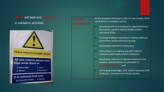 who will lead and participate
in validation activities
Industry
engagement
for the purposes of Clauses 1.5 & 1.6, may include, but is
not limited to, strategies such as:
a) partnering with local employers, regional/national
businesses, relevant industry bodies and/or
enterprise RTOs;
b) involving employer nominees in industry advisory
committees and/or reference groups;
c) embedding staff within enterprises;
d) networking in an ongoing way with industry
networks, peak bodies and/or employers;
e) developing networks of relevant employers and
industry representatives to participate in
assessment validation; and
f) exchanging knowledge, staff, and/or resources with
employers, networks and industry bodies.
 