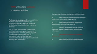 who will lead and participate
in validation activities
Professional development means activities
that develop and/or maintain an
individual’s skills, knowledge, expertise
and other characteristics as a trainer or
assessor.
This includes both formal and informal
activities that encompass vocational
competencies, currency of industry skills
and knowledge and practice of
vocational training, learning and
assessment, including competency based
training and assessment.
Examples of professional development activities include:
a) participation in courses, workshops, seminars,
conferences, or formal learning programs;
b) participation in mentoring, professional
associations or other learning networks;
c) personal development through individual
research or reading of publications or other relevant
information;
d) participation in moderation or validation
activities; and
e) participation in industry release schemes.
 