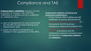 Compliance and TAE
Independent validation means, for the
purposes of Clause 1.25, that the
validation is carried out by a validator
or validators who:
 are not employed or subcontracted
by the RTO to provide training and
assessment; and
 have no other involvement or
interest in the operations of the RTO.
Independent validation of training and
assessment qualifications
 From 1 January 2016, to deliver any AQF
qualification or assessor skill set from the
Training and Education Training Package (or
its successor), the RTO must have
undergone an independent validation of its
assessment system, tools, processes and
outcomes in accordance with the
requirements contained in Schedule 2 (and
the definitions of independent validation
and validation).
 