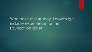 Who has the currency, knowledge,
industry experience for the
Foundation Skills?
 