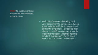 how the outcomes of these
activities will be documented
and acted upon.
 Validation involves checking that
your assessment tools have produced
valid, reliable, sufficient, current and
authentic evidence—evidence that
allows your RTO to make reasonable
judgements about whether training
product requirements have been
met. SRTO 2015 Part 1 Definitions
 
