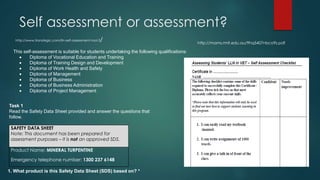 Self assessment or assessment?
http://www.transtegic.com/lln-self-assessment-tool-3/
SAFETY DATA SHEET
Note: This document has been prepared for
assessment purposes – it is not an approved SDS.
Product Name: MINERAL TURPENTINE
Emergency telephone number: 1300 237 6148
Task 1
Read the Safety Data Sheet provided and answer the questions that
follow.
http://mams.rmit.edu.au/9hq5407nbco9z.pdf
This self-assessment is suitable for students undertaking the following qualifications:
 Diploma of Vocational Education and Training
 Diploma of Training Design and Development
 Diploma of Work Health and Safety
 Diploma of Management
 Diploma of Business
 Diploma of Business Administration
 Diploma of Project Management
1. What product is this Safety Data Sheet (SDS) based on? *
 