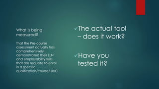 What is being
measured?
The actual tool
– does it work?
Have you
tested it?
That the Pre-course
assessment actually has
comprehensively
demonstrated their LLN
and employability skills
that are requisite to enrol
in a specific
qualification/course/ UoC
 