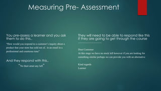 Measuring Pre- Assessment
You pre-assess a learner and you ask
them to do this..
“How would you respond to a customer’s inquiry about a
product that your store has sold out of, in an email in a
professional and courteous tone”
And they respond with this..
“No their arnet any left”
They will need to be able to respond like this
if they are going to get through the course
…………………
Dear Customer
At this stage we have no stock left however if you are looking for
something similar perhaps we can provide you with an alternative
Kind regards
Learner
 